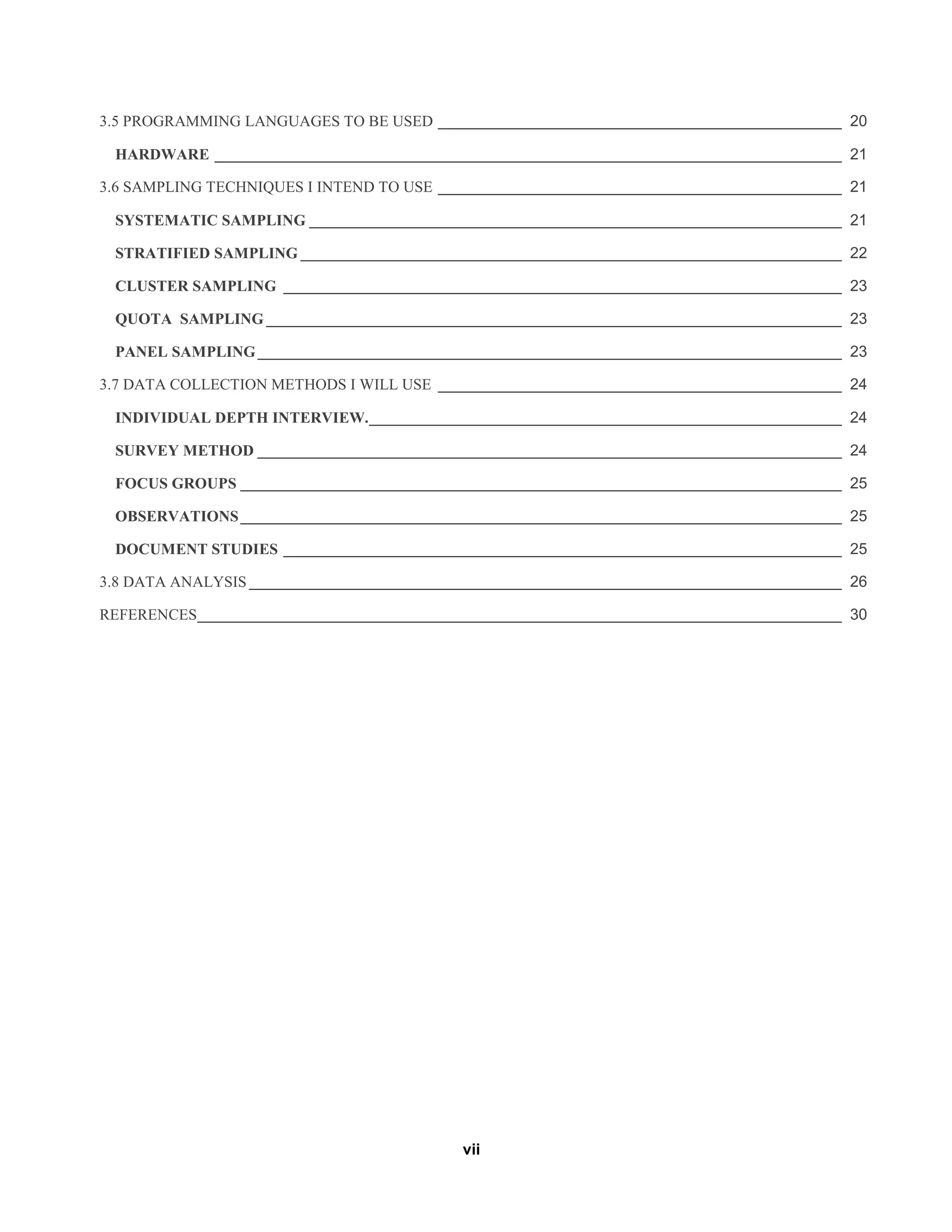 vii
3.5 PROGRAMMING LANGUAGES TO BE USED _______________________________________________ 20
HARDWARE _________________________________________________________________________ 21
3.6 SAMPLING TECHNIQUES I INTEND TO USE _______________________________________________ 21
SYSTEMATIC SAMPLING ______________________________________________________________ 21
STRATIFIED SAMPLING _______________________________________________________________ 22
CLUSTER SAMPLING _________________________________________________________________ 23
QUOTA SAMPLING ___________________________________________________________________ 23
PANEL SAMPLING____________________________________________________________________ 23
3.7 DATA COLLECTION METHODS I WILL USE _______________________________________________ 24
INDIVIDUAL DEPTH INTERVIEW._______________________________________________________ 24
SURVEY METHOD ____________________________________________________________________ 24
FOCUS GROUPS ______________________________________________________________________ 25
OBSERVATIONS______________________________________________________________________ 25
DOCUMENT STUDIES _________________________________________________________________ 25
3.8 DATA ANALYSIS _____________________________________________________________________ 26
REFERENCES___________________________________________________________________________ 30
 