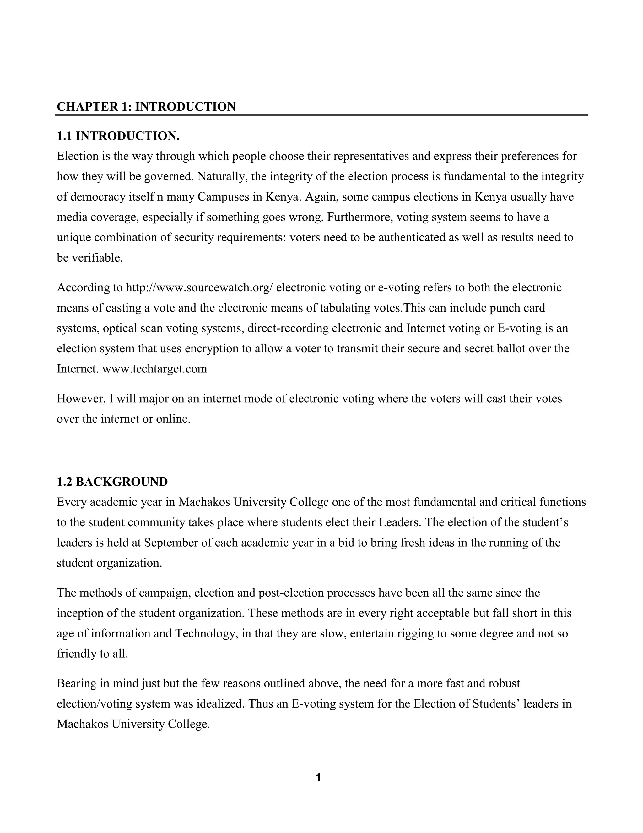 1
CHAPTER 1: INTRODUCTION
1.1 INTRODUCTION.
Election is the way through which people choose their representatives and express their preferences for
how they will be governed. Naturally, the integrity of the election process is fundamental to the integrity
of democracy itself n many Campuses in Kenya. Again, some campus elections in Kenya usually have
media coverage, especially if something goes wrong. Furthermore, voting system seems to have a
unique combination of security requirements: voters need to be authenticated as well as results need to
be verifiable.
According to http://www.sourcewatch.org/ electronic voting or e-voting refers to both the electronic
means of casting a vote and the electronic means of tabulating votes.This can include punch card
systems, optical scan voting systems, direct-recording electronic and Internet voting or E-voting is an
election system that uses encryption to allow a voter to transmit their secure and secret ballot over the
Internet. www.techtarget.com
However, I will major on an internet mode of electronic voting where the voters will cast their votes
over the internet or online.
1.2 BACKGROUND
Every academic year in Machakos University College one of the most fundamental and critical functions
to the student community takes place where students elect their Leaders. The election of the student’s
leaders is held at September of each academic year in a bid to bring fresh ideas in the running of the
student organization.
The methods of campaign, election and post-election processes have been all the same since the
inception of the student organization. These methods are in every right acceptable but fall short in this
age of information and Technology, in that they are slow, entertain rigging to some degree and not so
friendly to all.
Bearing in mind just but the few reasons outlined above, the need for a more fast and robust
election/voting system was idealized. Thus an E-voting system for the Election of Students’ leaders in
Machakos University College.
 