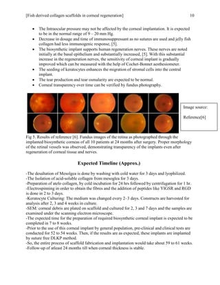 [Fish derived collagen scaffolds in corneal regeneration] 10
 The Intraocular pressure may not be affected by the corneal implantation. It is expected
to be in the normal range of 9 – 20 mm Hg.
 Decrease in dosage and time of immunosuppressant as no sutures are used and jelly fish
collagen had less immunogenic response, [5].
 The biosynthetic implant supports human regeneration nerves. These nerves are noted
initially at the basal epithelium and substantially increased, [5]. With this substantial
increase in the regeneration nerves, the sensitivity of corneal implant is gradually
improved which can be measured with the help of Cochet-Bonnet aesthesiometer.
 The seeding of keratocytes enhances the migration of stromal cells into the central
implant.
 The tear production and tear osmalarity are expected to be normal.
 Corneal transparency over time can be verified by fundus photography.
Fig 5. Results of reference [6]. Fundus images of the retina as photographed through the
implanted biosynthetic corneas of all 10 patients at 24 months after surgery. Proper morphology
of the retinal vessels was observed, demonstrating transparency of the implants even after
regeneration of corneal tissue and nerves.
Expected Timeline (Approx.)
-The desaltation of Mesolgea is done by washing with cold water for 3 days and lyophilized.
-The Isolation of acid-soluble collagen from mesoglea for 3 days.
-Preparation of atelo collagen, by cold incubation for 24 hrs followed by centrifugation for 1 hr.
-Electrospinning in order to obtain the fibres and the addition of peptides like YIGSR and RGD
is done in 2 to 3 days.
-Keratocyte Culturing: The medium was changed every 2–3 days. Constructs are harvested for
analysis after 2, 3 and 4 weeks in culture.
-SEM: corneal debris are plated on scaffold and cultured for 2, 3 and 7 days and the samples are
examined under the scanning electron microscope.
-The expected time for the preparation of required biosynthetic corneal implant is expected to be
completed in 7 to 8 weeks.
-Prior to the use of this corneal implant by general population, pre-clinical and clinical tests are
conducted for 52 to 54 weeks. Then, if the results are as expected, these implants are implanted
by suture free DLKP method.
-So, the entire process of scaffold fabrication and implantation would take about 59 to 61 weeks.
-Follow-up of atleast 24 months till when corneal thickness is stable.
Image source:
Reference[6]
 