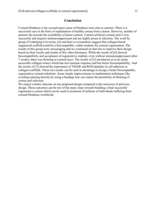 [Fish derived collagen scaffolds in corneal regeneration] 11
Conclusion
Corneal blindness is the second major cause of blindness next only to cataract. There is a
successful cure in the form of implantation of healthy cornea from a donor. However, number of
patients far exceeds the availability of donor corneas. Current artificial corneas aren’t very
successful and requires immunosuppressant and are highly prone to infection. The work by
group of Linköping University, [6] and their co-researchers suggest that collagen based
engineered scaffold could be a biocompatible, viable medium for corneal regeneration. The
results of this group were encouraging and we continued on that line to improve their design
based on their results and results of few other literatures. While the results of [6] showed
biocompatibility and acceptance of regenerative implant, even without immunosuppressant (after
7 weeks), there was thinning in corneal layer. The results of [5] introduced us to an easily
accessible collagen source which has less immune response and has better biocompatibility. And
the results of [7] showed the importance of YIGSR and RGD peptides in cell adhesion in
collagen scaffolds. These two results can be used in advantage to design a better biocompatible,
regenerative corneal substitute. Some simple improvements in implantation techniques like
avoiding suturing directly by using a bandage lens can reduce the possibility of thinning of
cornea and infection.
We expect a better outcome on our proposed design compared to the outcomes of previous
design. These outcomes can be one of the many steps towards building a final successful
regenerative cornea which can be used in treatment of millions of individuals suffering from
corneal blindness worldwide.
 