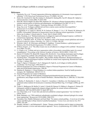 [Fish derived collagen scaffolds in corneal regeneration] 12
References
1. Fagerholm, Per, et al. "Corneal regeneration following implantation of a biomimetic tissue-engineered
substitute." CTS-Clinical and Translational Science 2.2 (2009): 162-164.
2. Hicks CR, Crawford GJ, Dart JK, Grabner G, Holland EJ, Stulting RD, Tan DT, Bulsara M: AlphaCor –
clinical outcomes. Cornea 2006; 25:1034-1042.
3. Khan BF, Harissi-Dagher M, Khan DM, Dohlman CH: Advances in Boston keratoprosthesis: enhancing
retention and prevention of infection and inflammation. Int Ophthalmol Clin 2007; 47: 61-71.
4. Robert, L., et al. "Corneal collagens." Pathologie Biologie 49.4 (2001): 353-363.
5. Song, Eun, et al. "Collagen scaffolds derived from a marine source and their biocompatibility."
Biomaterials 27.15 (2006): 2951-2961.
6. P. Fagerholm, N. S. Lagali, K. Merrett, W. B. Jackson, R. Munger, Y. Liu, J. W. Polarek, M. Söderqvist, M.
Griffith, A biosynthetic alternative to human donor tissue for inducing corneal regeneration: 24-month
follow-up of a phase 1 clinical study.Sci. Transl. Med. 2, 46ra61 (2010).
7. Duan, Xiaodong, et al. "Biofunctionalization of collagen for improved biological response: scaffolds for
corneal tissue engineering." Biomaterials 28.1 (2007): 78-88.
8. Patel, S., J. Marshall, and F. W. Fitzke 3rd. "Refractive index of the human corneal epithelium and stroma."
Journal of refractive surgery (Thorofare, NJ: 1995) 11.2 (1994): 100-105.
9. Whitcher, John P., M. Srinivasan, and Madan P. Upadhyay. "Corneal blindness: a global perspective."
Bulletin of the World Health Organization 79.3 (2001): 214-221.
10. O’Brien, Fergal J., et al. "The effect of pore size on cell adhesion in collagen-GAG scaffolds." Biomaterials
26.4 (2005): 433-441.
11. Li, Fengfu, et al. "Cellular and nerve regeneration within a biosynthetic extracellular matrix for corneal
transplantation." Proceedings of the National Academy of Sciences 100.26 (2003): 15346-1535.
12. Barnes CP, Pemble CW, Brand DD, Simpson DG, Bowlin GL. Cross-linking electrospun type II collagen
tissue engineering scaffolds with carbodiimide in ethanol. Tissue Eng. 2007 Jul;13(7):1593-605.
13. Xiaodong Duan , Christopher McLaughlin , May Griffith, Heather Sheardown. Biofunctionalization of
collagen for improved biological response: Scaffolds for corneal tissue engineering. Biomaterials Volume
28, Issue 1, January 2007.
14. Nagai T, Ogawa T, Nakamura T, Ito T, Nakagawa H, Fujiki K, et al.Collagen of edible jellyfish
exumbrella. J Sci Food Agric 1999;79:855–8.
15. National Programme for Control of Blindness. Report of National Programme for Control of Blindness,
India and World Health Organization. 1986-89.
16. Dandona R, Dandona L. Corneal blindness in a southern Indian population: Need for health promotion
strategies. Br J Ophthalmol. 2003;87:133–41.
17. National Programme for Control of Blindness.
18. Li B1, Chen J, Wang JH. RGD peptide-conjugated poly(dimethylsiloxane) promotes adhesion,
proliferation, and collagen secretion of human fibroblasts. J Biomed Mater Res A. 2006 Dec 15;79(4):989-
98.
19. N. Builles, N. Bechetoille, V. Justin, A. Ducerf, C. Auxenfans, C. Burillon, et al. Development of an
optimised culture medium for keratocytes in monolayer Biomed Mater Eng, 16 (4 Suppl.) (2006), pp. S95–
S104
20. Torbet J1, Malbouyres M, Builles N, Justin V, Roulet M, Damour O, Oldberg A, Ruggiero F, Hulmes DJ
Orthogonal scaffold of magnetically aligned collagen lamellae for corneal stroma reconstruction.
Biomaterials. 2007 Oct;28(29):4268-76. Epub 2007 Jul 5.
21. Lin, Chien Chen, et al. "A new fish scale-derived scaffold for corneal regeneration." Eur Cell Mater 19
(2010): 50-57
22. Rafat, Mehrdad, et al. "PEG-stabilized carbodiimide crosslinked collagen–chitosan hydrogels for corneal
tissue engineering." Biomaterials 29.29 (2008): 3960-3972.
23. Narendran, Niro, Shabbir Mohamed, and Sunil Shah. "No sutures corneal grafting—A novel use of overlay
sutures and fibrin glue in Deep Anterior Lamellar Keratoplasty." Contact Lens and Anterior Eye 30.3
(2007): 207-209.
24. Doughty, Michael J., and Mohammed L. Zaman. "Human corneal thickness and its impact on intraocular
pressure measures: a review and meta-analysis approach." Survey of ophthalmology 44.5 (2000): 367-408.
 