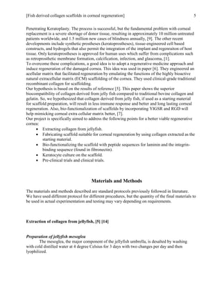 [Fish derived collagen scaffolds in corneal regeneration] 5
Penetrating Keratoplasty. The process is successful, but the fundamental problem with corneal
replacement is a severe shortage of donor tissue, resulting in approximately 10 million untreated
patients worldwide, and 1.5 million new cases of blindness annually, [9]. The other recent
developments include synthetic prostheses (keratoprostheses), tissue-engineered cell based
constructs, and hydrogels that also permit the integration of the implant and regenraiton of host
tissue. Only keratoprostheses is approved for human uses which suffer from complications such
as retroprosthetic membrane formation, calcification, infection, and glaucoma, [1].
To overcome these complications, a good idea is to adopt a regenerative medicine approach and
induce regeneration of the damaged cornea. This idea was used in paper [6]. They engineered an
acellular matrix that facilitated regeneration by emulating the functions of the highly bioactive
natural extracellular matrix (ECM) scaffolding of the cornea. They used clinical-grade traditional
recombinant collagen for scaffolding.
Our hypothesis is based on the results of reference [5]. This paper shows the superior
biocompatibility of collagen derived from jelly fish compared to traditional bovine collagen and
gelatin. So, we hypothesized that collagen derived from jelly fish, if used as a starting material
for scaffold preparation, will result in less immune response and better and long lasting corneal
regeneration. Also, bio-functionalization of scaffolds by incorporating YIGSR and RGD will
help mimicking corneal extra cellular matrix better, [7].
Our project is specifically aimed to address the following points for a better viable regenerative
cornea:
 Extracting collagen from jellyfish.
 Fabricating scaffold suitable for corneal regeneration by using collagen extracted as the
starting material.
 Bio-functionalizing the scaffold with peptide sequences for laminin and the integrin-
binding sequence (found in fibronectin).
 Keratocyte culture on the scaffold.
 Pre-clinical trials and clinical trials.
Materials and Methods
The materials and methods described are standard protocols previously followed in literature.
We have used different protocol for different procedures, but the quantity of the final materials to
be used in actual experimentation and testing may vary depending on requirements.
Extraction of collagen from jellyfish, [5] [14]
Preparation of jellyfish mesoglea
The mesoglea, the major component of the jellyfish umbrella, is desalted by washing
with cold distilled water at 4 degree Celsius for 3 days with two changes per day and then
lyophilized.
 