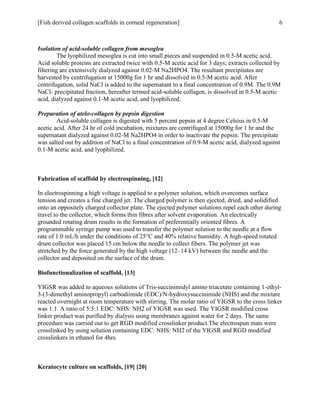 [Fish derived collagen scaffolds in corneal regeneration] 6
Isolation of acid-soluble collagen from mesoglea
The lyophilized mesoglea is cut into small pieces and suspended in 0.5-M acetic acid.
Acid soluble proteins are extracted twice with 0.5-M acetic acid for 3 days; extracts collected by
filtering are extensively dialyzed against 0.02-M Na2HPO4. The resultant precipitates are
harvested by centrifugation at 15000g for 1 hr and dissolved in 0.5-M acetic acid. After
centrifugation, solid NaCl is added to the supernatant to a final concentration of 0.9M. The 0.9M
NaCl- precipitated fraction, hereafter termed acid-soluble collagen, is dissolved in 0.5-M acetic
acid, dialyzed against 0.1-M acetic acid, and lyophilized.
Preparation of atelo-collagen by pepsin digestion
Acid-soluble collagen is digested with 5 percent pepsin at 4 degree Celsius in 0.5-M
acetic acid. After 24 hr of cold incubation, mixtures are centrifuged at 15000g for 1 hr and the
supernatant dialyzed against 0.02-M Na2HPO4 in order to inactivate the pepsin. The precipitate
was salted out by addition of NaCl to a final concentration of 0.9-M acetic acid, dialyzed against
0.1-M acetic acid, and lyophilized.
Fabrication of scaffold by electrospinning, [12]
In electrospinning a high voltage is applied to a polymer solution, which overcomes surface
tension and creates a fine charged jet. The charged polymer is then ejected, dried, and solidified
onto an oppositely charged collector plate. The ejected polymer solutions repel each other during
travel to the collector, which forms thin fibres after solvent evaporation. An electrically
grounded rotating drum results in the formation of preferentially oriented fibres. A
programmable syringe pump was used to transfer the polymer solution to the needle at a flow
rate of 1.0 mL/h under the conditions of 25°C and 40% relative humidity. A high-speed rotated
drum collector was placed 15 cm below the needle to collect fibers. The polymer jet was
stretched by the force generated by the high voltage (12–14 kV) between the needle and the
collector and deposited on the surface of the drum.
Biofunctionalization of scaffold, [13]
YIGSR was added to aqueous solutions of Tris-succinimidyl amino triacetate containing 1-ethyl-
3-(3-dimethyl aminopropyl) carbodiimide (EDC)/N-hydroxysuccinimide (NHS) and the mixture
reacted overnight at room temperature with stirring. The molar ratio of YIGSR to the cross linker
was 1:1. A ratio of 5:5:1 EDC: NHS: NH2 of YIGSR was used. The YIGSR modified cross
linker product was purified by dialysis using membranes against water for 2 days. The same
procedure was carried out to get RGD modified crosslinker product.The electrospun mats were
crosslinked by using solution containing EDC: NHS: NH2 of the YIGSR and RGD modified
crosslinkers in ethanol for 4hrs.
Keratocyte culture on scaffolds, [19] [20]
 