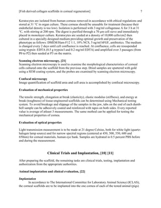[Fish derived collagen scaffolds in corneal regeneration] 7
Keratocytes are isolated from human corneas removed in accordance with ethical regulations and
stored at 31 °C in organ culture. These corneas should be unusable for treatment (because their
endothelial density is too low). Isolation is performed with 3 mg/ml collagenase A for 3 h at 31
°C, with stirring at 200 rpm. The digest is purified through a 70 μm cell sieve and immediately
placed in monolayer culture. Keratocytes are seeded at a density of 10,000 cells/cm2 then
cultured in a specially designed medium providing optimal growth and preservation of the
phenotype as follows: DMEM/Ham-F12 1:1, 10% NCS, 5 ng/ml bFGF, antibiotics. The medium
is changed every 2 days until cell confluence is reached. At confluence, cells are resuspended
using trypsin–EDTA (0.5 g trypsin/l and 0.2 mg/ml EDTA) and amplified over 3 passages (from
P0 to P2) then seeded at P3 on the matrix.
Scanning electron microscopy, [21]
Scanning electron microscopy is used to examine the morphological characteristics of corneal
cells cultured onto the scaffold from the previous step. Dried samples are sputtered with gold
using a SEM coating system, and the probes are examined by scanning electron microscopy.
Confocal microscopy
Image quantification of scaffold area and cell area is accomplished by confocal microscopy.
Evaluation of mechanical properties
The tensile strength, elongation at break (elasticity), elastic modulus (stiffness), and energy at
break (toughness) of tissue-engineered scaffolds can be determined using Mechanical testing
system. To avoid breakage and slippage of the samples in the jaw, tabs on the end of each dumb-
bell sample can be adhesively coated and reinforced with tapes on both sides. Every reported
value is average of atleast 3 measurements. The same method can be applied for testing the
mechanical properties of cornea.
Evaluation of optical properties
Light transmission measurement is to be made at 21 degree Celsius, both for white light (quartz-
halogen lamp source) and for narrow spectral regions (centered at 450, 500, 550, 600 and
650nm) for corneal materials, human eye bank. Samples are hydrated in 0.5 percent PBS before
and during the measurement.
Clinical Trials and Implantation, [10] [11]
After preparing the scaffold, the remaining tasks are clinical trials, testing, implantation and
authorization from the appropriate authorities.
Animal implantation and clinical evaluation, [22]
Implantation
In accordance to The International Committee for Laboratory Animal Science (ICLAS),
the corneal scaffolds are to be implanted into the one cornea of each of the tested animal (pigs)
 