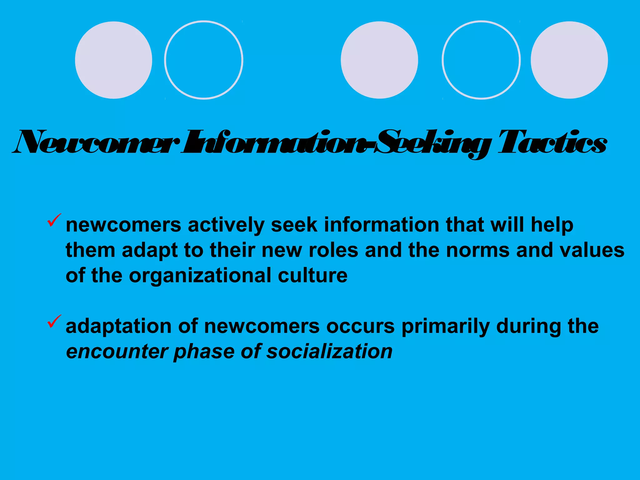 NewcomerInformation-SeekingTactics
newcomers actively seek information that will help
them adapt to their new roles and the norms and values
of the organizational culture
adaptation of newcomers occurs primarily during the
encounter phase of socialization
 