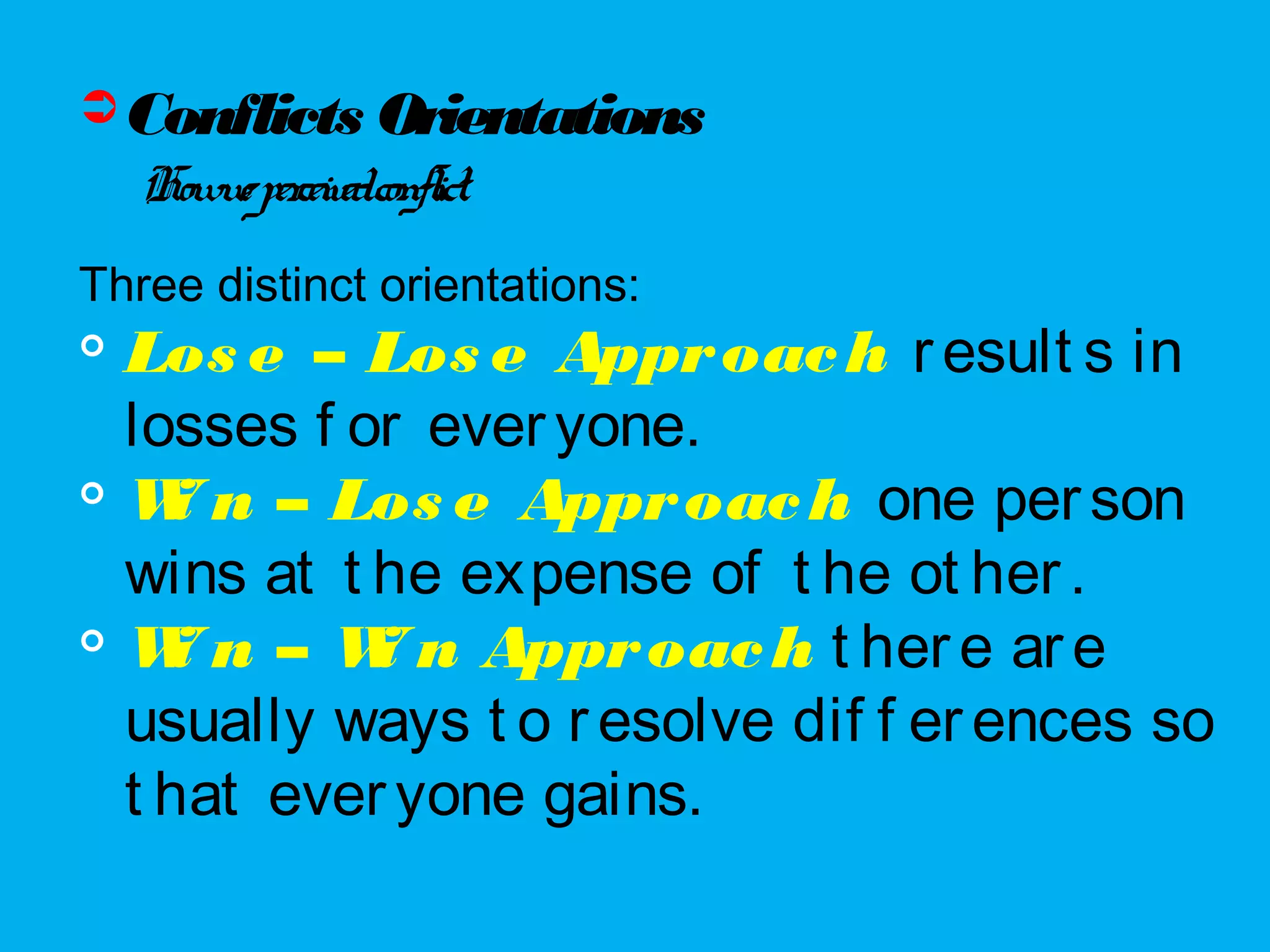 Conflicts Orientations
Howweperceivedconflict.
Three distinct orientations:

Los e – Los e Approach result s in
losses f or everyone.

Wi n – Los e Approach one person
wins at t he expense of t he ot her.

Wi n – Wi n Approach t here are
usually ways t o resolve dif f erences so
t hat everyone gains.
 