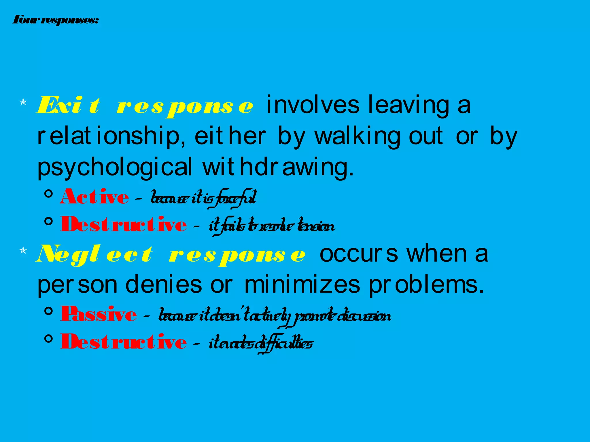 Fourresponses:

Exi t res pons e involves leaving a
relat ionship, eit her by walking out or by
psychological wit hdrawing.
 Active – becauseitisforceful

Destructive – itfailstoresolvetension

Negl ect res pons e occurs when a
person denies or minimizes problems.

Passive – becauseitdoesn’tactivelypromotediscussion

Destructive – itevadesdifficulties
 