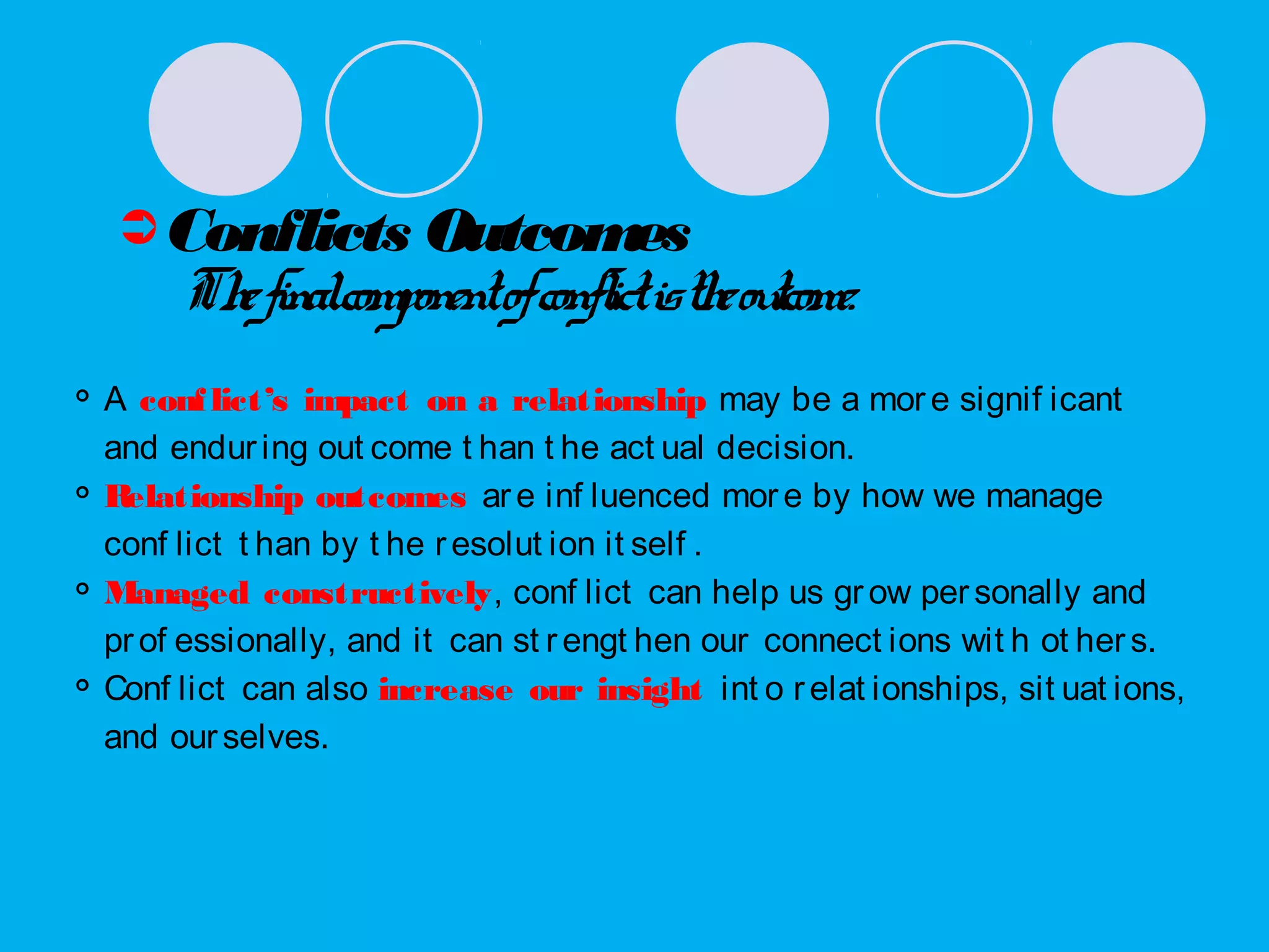 Conflicts Outcomes
Thefinalcomponentofconflictistheoutcome.

A conflict’s impact on a relationship may be a more signif icant
and enduring out come t han t he act ual decision.

Relationship outcomes are inf luenced more by how we manage
conf lict t han by t he resolut ion it self .

Managed constructively, conf lict can help us grow personally and
prof essionally, and it can st rengt hen our connect ions wit h ot hers.

Conf lict can also increase our insight int o relat ionships, sit uat ions,
and ourselves.
 