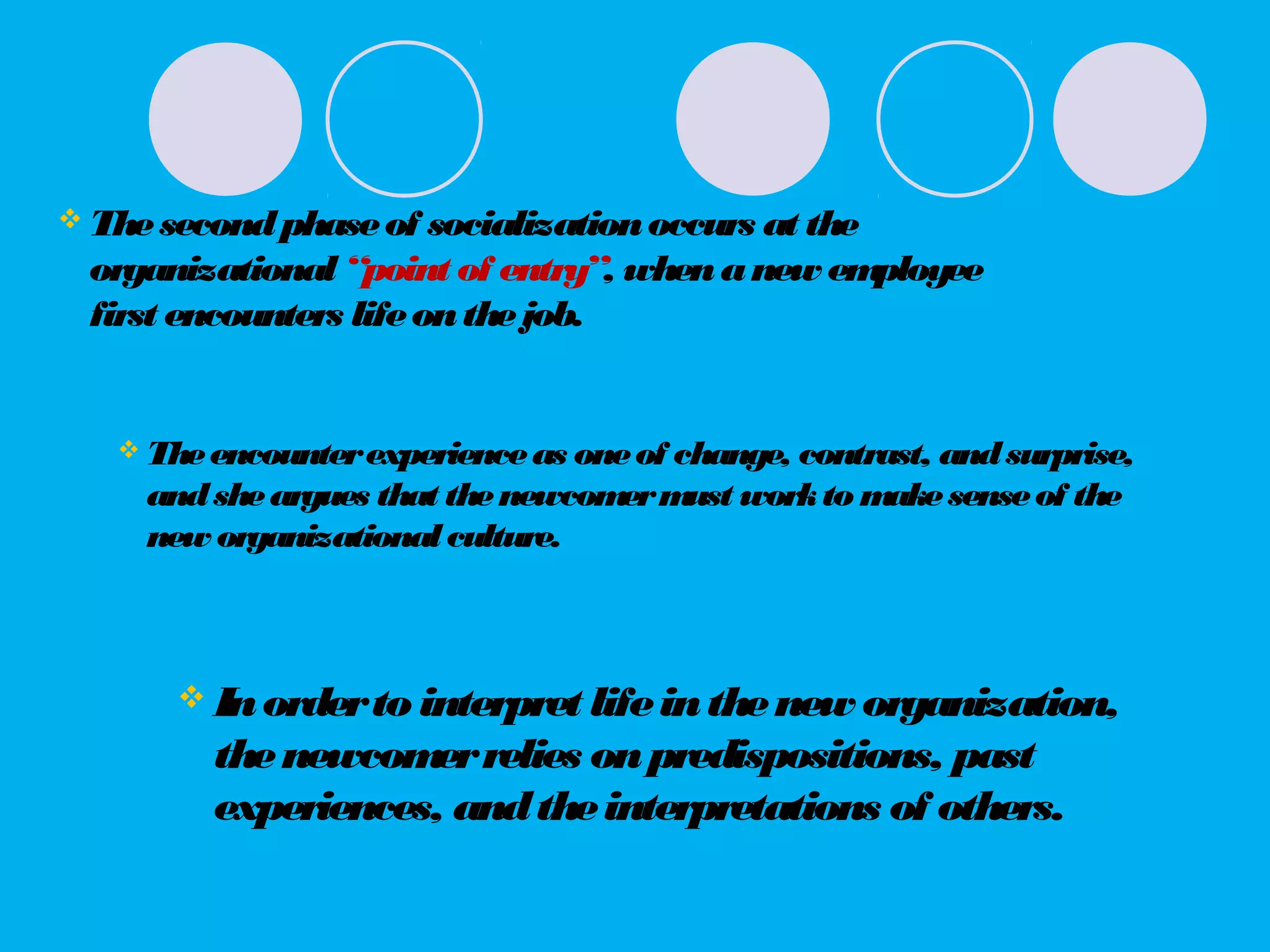  Thesecondphaseof socializationoccurs at the
organizational “point of entry”, whenanew employee
first encounters lifeonthejob.
 Theencounterexperienceas oneof change, contrast, andsurprise,
andsheargues that thenewcomermust workto makesenseof the
new organizationalculture.
 Inorderto interpret lifeinthenew organization,
thenewcomerrelies onpredispositions, past
experiences, andtheinterpretations of others.
 