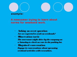 example:
A newcomer trying to learn about
norms for weekend work.
- Asking an overt question
Areweexpectedto workonweekends?
- Observation tactic
Thenewcomermight drivebythecompanyon
aSaturdayto checkoncars intheparkinglot.
- Disguised conversation
Engageinconversations about upcoming
weekendactivities withco-workers.
 