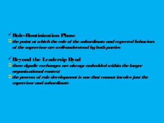 Role-Routinization Phase
thepoint at whichtheroleof thesubordinateandexpectedbehaviors
of thesupervisorarewell-understoodbybothparties
Beyond the Leadersip Dyad
thesedyadic exchanges arealways embeddedwithinthelarger
organizational context
theprocess of roledevelopment is onethat cannot involvejust the
supervisorandsubordinate
 