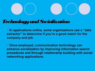 TechnologyandSocialization
In applications online, some organizations use a “data
extractor” to determine if you’re a good match for the
company and job.
Once employed, communication technology can
enhance socialization by improving information search
procedures and through relationship building with social
networking applications.
 