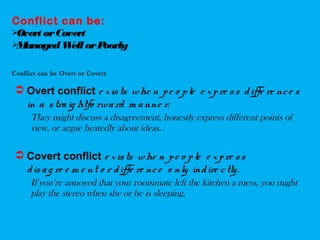 Conflict can be:
Overt orCovert
ManagedWellorPoorly
Conflict can be Overt or Covert
 Overt conflict e xists whe n pe o ple e xpre ss diffe re nce s
in a straig htfo rward m anne r.
They might discuss a disagreement, honestly express different points of
view, or argue heatedly about ideas.
 Covert conflict e xists whe n pe o ple e xpre ss
disag re e m e nt o r diffe re nce o nly indire ctly.
If you’re annoyed that your roommate left the kitchen a mess, you might
play the stereo when she or he is sleeping.
 