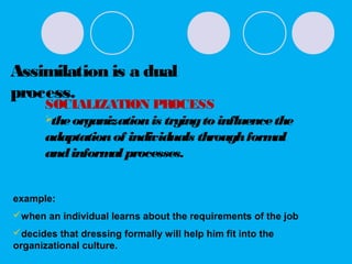 Assimilation is a dual
process.
SOCIALIZATION PROCESS
theorganizationis tryingto influencethe
adaptationof individuals throughformal
andinformal processes.
example:
when an individual learns about the requirements of the job
decides that dressing formally will help him fit into the
organizational culture.
 