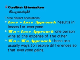 Conflicts Orientations
Howweperceivedconflict.
Three distinct orientations:

Los e – Los e Approach result s in
losses f or everyone.

Wi n – Los e Approach one person
wins at t he expense of t he ot her.

Wi n – Wi n Approach t here are
usually ways t o resolve dif f erences so
t hat everyone gains.
 