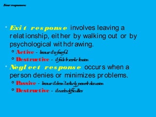 Fourresponses:

Exi t res pons e involves leaving a
relat ionship, eit her by walking out or by
psychological wit hdrawing.
 Active – becauseitisforceful

Destructive – itfailstoresolvetension

Negl ect res pons e occurs when a
person denies or minimizes problems.

Passive – becauseitdoesn’tactivelypromotediscussion

Destructive – itevadesdifficulties
 