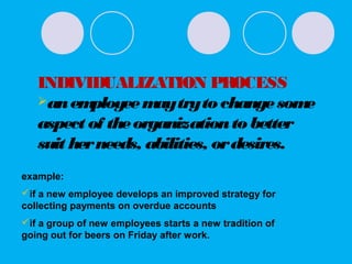 INDIVIDUALIZATION PROCESS
anemployeemaytryto changesome
aspect of theorganizationto better
suit herneeds, abilities, ordesires.
example:
if a new employee develops an improved strategy for
collecting payments on overdue accounts
if a group of new employees starts a new tradition of
going out for beers on Friday after work.
 