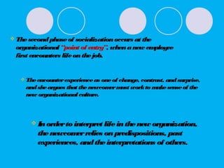  Thesecondphaseof socializationoccurs at the
organizational “point of entry”, whenanew employee
first encounters lifeonthejob.
 Theencounterexperienceas oneof change, contrast, andsurprise,
andsheargues that thenewcomermust workto makesenseof the
new organizationalculture.
 Inorderto interpret lifeinthenew organization,
thenewcomerrelies onpredispositions, past
experiences, andtheinterpretations of others.
 