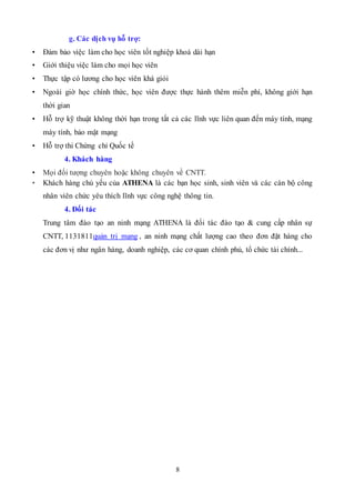 8
g. Các dịch vụ hỗ trợ:
• Đảm bảo việc làm cho học viên tốt nghiệp khoá dài hạn
• Giới thiệu việc làm cho mọi học viên
• Thực tập có lương cho học viên khá giỏi
• Ngoài giờ học chính thức, học viên được thực hành thêm miễn phí, không giới hạn
thời gian
• Hỗ trợ kỹ thuật không thời hạn trong tất cả các lĩnh vực liên quan đến máy tính, mạng
máy tính, bảo mật mạng
• Hỗ trợ thi Chứng chỉ Quốc tế
4. Khách hàng
• Mọi đối tượng chuyên hoặc không chuyên về CNTT.
• Khách hàng chủ yếu của ATHENA là các bạn học sinh, sinh viên và các cán bộ công
nhân viên chức yêu thích lĩnh vực công nghệ thông tin.
4. Đối tác
Trung tâm đào tạo an ninh mạng ATHENA là đối tác đào tạo & cung cấp nhân sự
CNTT, 1131811quản trị mạng , an ninh mạng chất lượng cao theo đơn đặt hàng cho
các đơn vị như ngân hàng, doanh nghiệp, các cơ quan chính phủ, tổ chức tài chính...
 