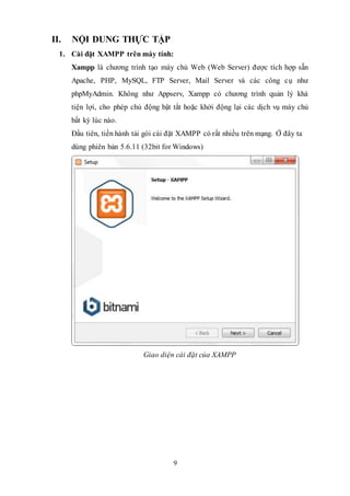 9
II. NỘI DUNG THỰC TẬP
1. Cài đặt XAMPP trên máy tính:
Xampp là chương trình tạo máy chủ Web (Web Server) được tích hợp sẵn
Apache, PHP, MySQL, FTP Server, Mail Server và các công cụ như
phpMyAdmin. Không như Appserv, Xampp có chương trình quản lý khá
tiện lợi, cho phép chủ động bật tắt hoặc khởi động lại các dịch vụ máy chủ
bất kỳ lúc nào.
Đầu tiên, tiến hành tải gói cài đặt XAMPP có rất nhiều trên mạng. Ở đây ta
dùng phiên bản 5.6.11 (32bit for Windows)
Giao diện cài đặt của XAMPP
 