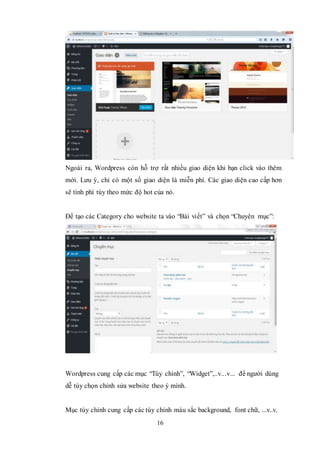 16
Ngoài ra, Wordpress còn hỗ trợ rất nhiều giao diện khi bạn click vào thêm
mới. Lưu ý, chỉ có một số giao diện là miễn phí. Các giao diện cao cấp hơn
sẽ tính phí tùy theo mức độ hot của nó.
Để tạo các Category cho website ta vào “Bài viết” và chọn “Chuyên mục”:
Wordpress cung cấp các mục “Tùy chỉnh”, “Widget”,..v...v... để người dùng
dễ tùy chọn chỉnh sửa website theo ý mình.
Mục tùy chỉnh cung cấp các tùy chỉnh màu sắc background, font chữ, ...v..v.
 