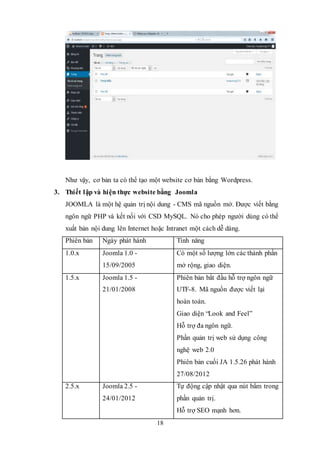 18
Như vậy, cơ bản ta có thể tạo một website cơ bản bằng Wordpress.
3. Thiết lập và hiện thực website bằng Joomla
JOOMLA là một hệ quản trị nội dung - CMS mã nguồn mở. Được viết bằng
ngôn ngữ PHP và kết nối với CSD MySQL. Nó cho phép người dùng có thể
xuất bản nội dung lên Internet hoặc Intranet một cách dễ dàng.
Phiên bản Ngày phát hành Tính năng
1.0.x Joomla 1.0 -
15/09/2005
Có một số lượng lớn các thành phần
mở rộng, giao diện.
1.5.x Joomla 1.5 -
21/01/2008
Phiên bản bắt đầu hỗ trợ ngôn ngữ
UTF-8. Mã nguồn được viết lại
hoàn toàn.
Giao diện “Look and Feel”
Hỗ trợ đa ngôn ngữ.
Phần quản trị web sử dụng công
nghệ web 2.0
Phiên bản cuối JA 1.5.26 phát hành
27/08/2012
2.5.x Joomla 2.5 -
24/01/2012
Tự động cập nhật qua nút bấm trong
phần quản trị.
Hỗ trợ SEO mạnh hơn.
 