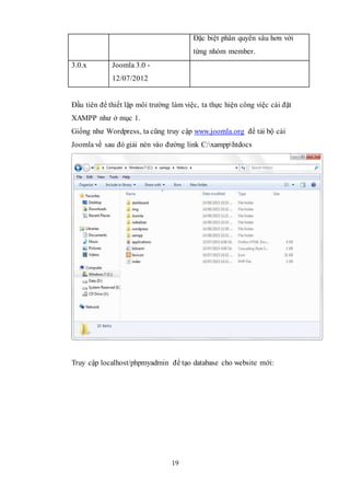 19
Đặc biệt phân quyền sâu hơn với
từng nhóm member.
3.0.x Joomla 3.0 -
12/07/2012
Đầu tiên để thiết lặp môi trường làm việc, ta thực hiện công việc cài đặt
XAMPP như ở mục 1.
Giống như Wordpress, ta cũng truy cập www.joomla.org để tải bộ cài
Joomla về sau đó giải nén vào đường link C:xampphtdocs
Truy cập localhost/phpmyadmin để tạo database cho website mới:
 