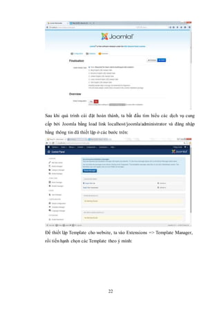 22
Sau khi quá trình cài đặt hoàn thành, ta bắt đầu tìm hiểu các dịch vụ cung
cấp bởi Joomla bằng load link localhost/joomla/administrator và đăng nhập
bằng thông tin đã thiết lặp ở các bước trên:
Để thiết lặp Template cho website, ta vào Extensions => Template Manager,
rồi tiến hạnh chọn các Template theo ý mình:
 