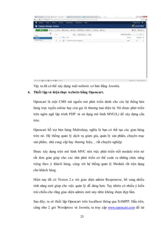 25
Vậy ta đã có thể xây dựng một website cơ bản bằng Joomla.
4. Thiết lập và hiện thực website bằng Opencart.
Opencart là một CMS mã nguồn mở phát triển dành cho các hệ thống bán
hàng trực tuyến online hay còn gọi là thương mại điện tử. Nó được phát triển
trên ngôn ngữ lập trình PHP và sử dụng mô hình MVC(L) để xây dựng cấu
trúc.
Opencart hỗ trợ bán hàng Multishop, nghĩa là bạn có thể tạo các gian hàng
trên nó. Hệ thống quản lý dịch vụ giảm giá, quản lý sản phẩm, chuyên mục
sản phẩm, nhà cung cấp hay thương hiệu, .. rất chuyên nghiệp.
Được xây dựng trên mô hình MVC nên việc phát triển viết module trên nó
rất đơn giản giúp cho các nhà phát triển có thể code ra những chức năng
riêng theo ý khách hàng, cộng với hệ thống quản lý Module rất tiện dụng
cho khách hàng.
Hiện nay đã có Vesion 2.x với giao diện admin Responsive, bổ sung nhiều
tính năng mới giúp cho việc quản lý dễ dàng hơn. Tuy nhiên có nhiều ý kiến
trái chiều cho rằng giao diện admin mới này nhìn không được đẹp lắm.
Sau đây, ta sẽ thiết lập Opencart trên localhost thông qua XAMPP. Đầu tiên,
cũng như 2 gói Wordpress và Joomla, ta truy cập www.opencart.com để tải
 