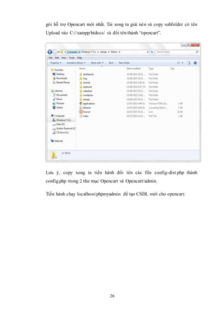 26
gói hỗ trợ Opencart mới nhất. Tải xong ta giải nén và copy subfolder có tên
Upload vào C://xampp/htdocs/ và đổi tên thành “opencart”.
Lưu ý, copy xong ta tiến hành đổi tên các file config-dist.php thành
config.php trong 2 thư mục Opencart và Opencart/admin.
Tiến hành chạy localhost/phpmyadmin để tạo CSDL mới cho opencart:
 