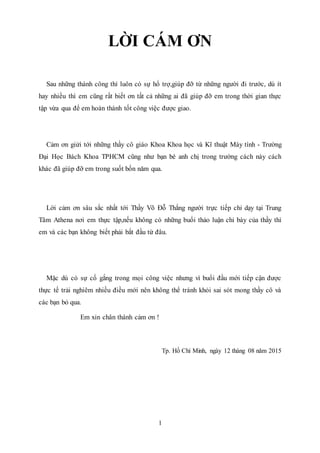 1
LỜI CÁM ƠN
Sau những thành công thì luôn có sự hổ trợ,giúp đỡ từ những người đi trước, dù ít
hay nhiều thì em cũng rất biết ơn tất cả những ai đã giúp đỡ em trong thời gian thực
tập vừa qua để em hoàn thành tốt công việc được giao.
Cảm ơn giửi tới những thầy cô giáo Khoa Khoa học và Kĩ thuật Máy tính - Trường
Đại Học Bách Khoa TPHCM cũng như bạn bè anh chị trong trường cách này cách
khác đã giúp đỡ em trong suốt bốn năm qua.
Lời cảm ơn sâu sắc nhất tới Thầy Võ Đỗ Thắng người trực tiếp chỉ dạy tại Trung
Tâm Athena nơi em thực tập,nếu không có những buổi thảo luận chỉ bày của thầy thì
em và các bạn không biết phải bắt đầu từ đâu.
Mặc dù có sự cố gắng trong mọi công việc nhưng vì buổi đầu mới tiếp cận được
thực tế trải nghiêm nhiều điều mới nên không thể tránh khỏi sai sót mong thầy cô và
các bạn bỏ qua.
Em xin chân thành cảm ơn !
Tp. Hồ Chí Minh, ngày 12 tháng 08 năm 2015
 