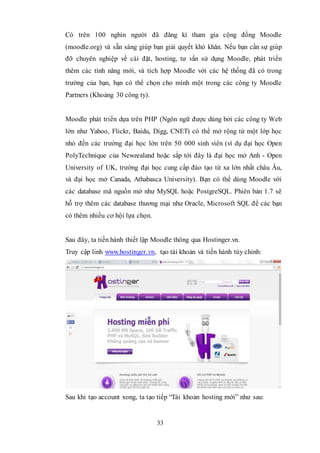 33
Có trên 100 nghìn người đã đăng kí tham gia cộng đồng Moodle
(moodle.org) và sẵn sàng giúp bạn giải quyết khó khăn. Nếu bạn cần sự giúp
đỡ chuyên nghiệp về cài đặt, hosting, tư vấn sử dụng Moodle, phát triển
thêm các tính năng mới, và tích hợp Moodle với các hệ thống đã có trong
trường của bạn, bạn có thể chọn cho mình một trong các công ty Moodle
Partners (Khoảng 30 công ty).
Moodle phát triển dựa trên PHP (Ngôn ngữ được dùng bởi các công ty Web
lớn như Yahoo, Flickr, Baidu, Digg, CNET) có thể mở rộng từ một lớp học
nhỏ đến các trường đại học lớn trên 50 000 sinh viên (ví dụ đại học Open
PolyTechnique của Newzealand hoặc sắp tới đây là đại học mở Anh - Open
University of UK, trường đại học cung cấp đào tạo từ xa lớn nhất châu Âu,
và đại học mở Canada, Athabasca University). Bạn có thể dùng Moodle với
các database mã nguồn mở như MySQL hoặc PostgreSQL. Phiên bản 1.7 sẽ
hỗ trợ thêm các database thương mại như Oracle, Microsoft SQL để các bạn
có thêm nhiều cơ hội lựa chọn.
Sau đây, ta tiến hành thiết lập Moodle thông qua Hostinger.vn.
Truy cập linh www.hostinger.vn, tạo tài khoản và tiến hành tùy chỉnh:
Sau khi tạo account xong, ta tạo tiếp “Tài khoản hosting mới” như sau:
 