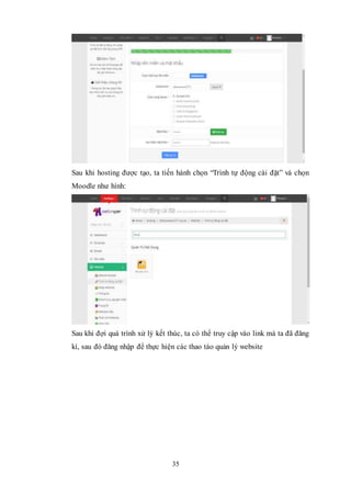 35
Sau khi hosting được tạo, ta tiến hành chọn “Trình tự động cài đặt” và chọn
Moodle như hình:
Sau khi đợi quá trình xử lý kết thúc, ta có thể truy cập vào link mà ta đã đăng
kí, sau đó đăng nhập để thực hiện các thao táo quản lý website
 