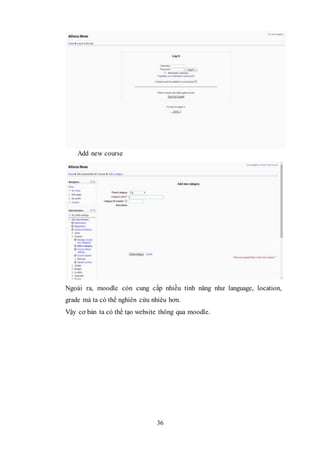 36
Add new course
Ngoài ra, moodle còn cung cấp nhiều tính năng như language, location,
grade mà ta có thể nghiên cứu nhiêu hơn.
Vậy cơ bản ta có thể tạo website thông qua moodle.
 