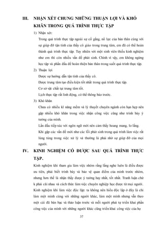 37
III. NHẬN XÉT CHUNG NHỮNG THUẬN LỢI VÀ KHÓ
KHĂN TRONG QUÁ TRÌNH THỰC TẬP
1) Nhận xét:
Trong quá trình thực tập ngoài sự cố gắng, nổ lực của bản thân cùng với
sự giúp đỡ tận tình của thầy cô giáo trong trung tâm, em đã có thể hoàn
thành quá trình thực tập. Tuy nhiên với một sinh viên thiếu kinh nghiệm
như em thì còn nhiều vấn đề phát sinh. Chính vì vậy, em không ngừng
học tập và phấn đấu để hoàn thiện bản thân trong suốt quá trình thực tập.
2) Thuận lợi
Được sự hướng dẫn tận tình của thầy cô.
Được trung tâm tạo điều kiện tốt nhất trong quá trình thực tập.
Cơ sở vật chất tại trung tâm tốt.
Lịch thực tập rất linh động, có thể thông báo trước.
3) Khó khăn
Chưa có nhiều kĩ năng mềm và lý thuyết chuyên ngành còn hạn hẹp nên
gặp nhiều khó khăn trong việc nhận công việc cũng như trình bày ý
tưởng của mình.
Lần đầu tiếp xúc với ngôn ngữ mới nên cảm thấy hoang mang, lo lắng.
Khi gặp các vấn đề mới như các lỗi phát sinh trong quá trình làm việc rất
lúng túng trong việc xử lý và thường là phải nhờ sự giúp đỡ của mọi
người.
IV. KINH NGHIỆM CÓ ĐƯỢC SAU QUÁ TRÌNH THỰC
TẬP.
Kinh nghiệm khi tham gia làm việc nhóm rằng lắng nghe luôn là điều được
ưu tiên, phải biết trình bày và bảo vệ quan điểm của minh trước nhóm,
nhưng hơn thế là nhận thấy được ý tưởng hay nhất, tốt nhất. Tranh luận chứ
k phải cãi nhau và cách thức làm việc chuyên nghiệp học được từ mọi người.
Kinh nghiệm khi làm việc độc lập: ta không nên hiểu độc lập ở đây là chỉ
làm một mình cùng với những người khác, làm một mình nhưng vẫn theo
một cái đã bàn bạc và thảo luận trước và mỗi người phải tự triển khai phần
công việc của mình với những người khác cũng triển khai công việc của họ
 