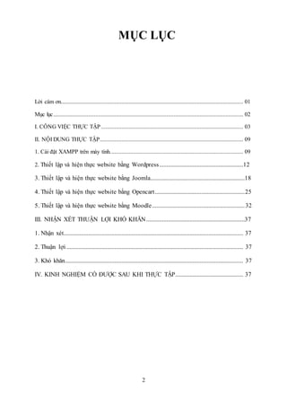 2
MỤC LỤC
Lời cám ơn.............................................................................................................................. 01
Mục lục................................................................................................................................... 02
I. CÔNG VIỆC THỰC TẬP .................................................................................................. 03
II. NỘI DUNG THỰC TẬP................................................................................................... 09
1. Cài đặt XAMPP trên máy tính............................................................................................ 09
2. Thiết lập và hiện thực website bằng Wordpress..........................................................12
3. Thiết lập và hiện thực website bằng Joomla.................................................................18
4. Thiết lập và hiện thực website bằng Opencart..............................................................25
5. Thiết lập và hiện thực website bằng Moodle................................................................32
III. NHẬN XÉT THUẬN LỢI KHÓ KHĂN....................................................................37
1. Nhận xét............................................................................................................................ 37
2. Thuận lợi .......................................................................................................................... 37
3. Khó khăn........................................................................................................................... 37
IV. KINH NGHIỆM CÓ ĐƯỢC SAU KHI THỰC TẬP............................................... 37
 