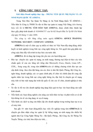3
I. CÔNG VIỆC THỰC TẬP:
Giới thiệu Doanh nghiệp thực tập - TRUNG TÂM QUẢN TRỊ MẠNG VÀ AN
NINH MẠNG QUỐC TẾ ATHENA.
Trung Tâm Đào Tạo Quản Trị Mạng và An Ninh Mạng Quốc Tế ATHENA -
Tiền thân là Công ty TNHH Tư vấn và Đào tạo quản trị mạng Việt Năng, (tên thương
hiệu viết tắt là TRUNG TÂM ĐÀO TẠO ATHENA), được chính thức thành lập
theo giấy phép kinh doanh số 4104006757 của Sở Kế Hoạch Đầu Tư Tp Hồ Chí Minh
cấp ngày 04 tháng 11 năm 2008.
Tên công ty viết bằng tiếng nước ngoài: ATHENA ADVICE TRAINING
NETWORK SECURITY COMPANY LIMITED.
ATHENA là một tổ chức quy tụ nhiều trí thức trẻ Việt Nam đầy năng động, nhiệt
huyết và kinh nghiệm trong lĩnh vực công nghệ thông tin. Với quyết tâm góp phần vào
công cuộc thúc đẩy tiến trình tin học hóa của nước nhà.
ATHENA đã và đang tập trung chủ yếu vào các họat động sau:
• Đào tạo chuyên sâu quản trị mạng, an ninh mạng, thương mại điện tử theo các tiêu
chuẩn quốc tế của các hãng nổi tiếng như Microsoft, Cisco, Oracle, Linux LPI ,
CEH,... Song song đó, trung tâm ATHENA còn có những chương trình đào tạo cao
cấp dành riêng theo đơn đặt hàng của các đơn vị như Bộ Quốc Phòng, Bộ Công An ,
ngân hàng, doanh nghiệp, các cơ quan chính phủ, tổ chức tài chính..Qua đó cung cấp
nguồn nhân lực trong lĩnh vực công nghệ thông tin, đặc biệt là chuyên gia về mạng
máy tính và bảo mật mạng đạt trình độ quốc tế cho các tổ chức, doanh nghiệp có nhu
cầu.
• Tư vấn và hổ trợ cho doanh nghiệp ứng dụng hiệu quả tin học vào hoạt động sản xuất
kinh doanh.
• Tiến hành các hoạt động nghiên cứu nâng cao kiến thức tin học và phát triển cơ sở dữ
liệu thông tin về các ứng dụng và sự cố mạng.
• Tiến hành các dịch vụ ứng cứu khẩn cấp cho doanh nghiệp trong trường hợp xảy ra sự
cố máy tính.
Sau gần 10 năm hoạt động,nhiều học viên tốt nghiệp trung tâm ATHENA đã là
chuyên gia đảm nhận công tác quản lý hệ thống mạng, an ninh mạng cho nhiều bộ
ngành như Cục Công Nghệ Thông Tin - Bộ Quốc Phòng , Bộ Công An, Sở Thông Tin
Truyền Thông các tỉnh, bưu điện các tỉnh,…
 