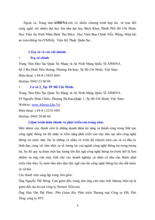 4
Ngoài ra, Trung tâm ATHENA còn có nhiều chương trình hợp tác và trao đổi
công nghệ với nhiều đại học lớn như đại học Bách Khoa Thành Phố Hồ Chí Minh,
Học Viện An Ninh Nhân Dân( Thủ Đức), Học Viện Bưu Chính Viễn Thông, Hiệp hội
an toàn thông tin (VNISA), Viện Kỹ Thuật Quân Sự...
1.Trụ sở và các chi nhánh:
• Trụ sở chính:
Trung Tâm Đào Tạo Quản Trị Mạng và An Ninh Mạng Quốc Tế ATHENA.
Số 2 Bis Đinh Tiên Hoàng, Phường Đa Kao, Tp Hồ Chí Minh, Việt Nam.
Điện thoại: ( 84-8 ) 3824 4041
Hotline: 0943 23 00 99
• Cơ sở 2_Tại TP Hồ Chí Minh:
Trung Tâm Đào Tạo Quản Trị Mạng và An Ninh Mạng Quốc Tế ATHENA
92 Nguyễn Đình Chiểu ,Phường Đa Kao,Quận 1, Tp Hồ Chí Minh, Việt Nam.
Website: www.Athena.Edu.Vn
Điện thoại: ( 84-8 ) 2210 3801
Hotline: 0943 20 00 88
2.Quá trình hình thành và phát triển của trung tâm:
Một nhóm các thành viên là những doanh nhân tài năng và thành công trong lĩnh vực
công nghệ thông tin đã nhận ra tiềm năng phát triển của việc đào tạo nền công nghệ
thông tin nước nhà. Họ là những cá nhân có trình độ chuyên môn cao và có đầu óc
lãnh đạo cùng với tầm nhìn xa về tương lai của ngành công nghệ thông tin trong tương
lai, họ đã quy tụ được một lực lượng lớn đội ngũ công nghệ thông tin trước hết là làm
nhiệm vụ ứng cứu máy tính cho các doanh nghiệp, cá nhân có nhu cầu. Bước phát
triển tiếp theo là vươn tầm đào đạo đội ngũ cán bộ công nghệ thông tin cho đất nước
và xã hội.
Các thành viên sáng lập trung tâm gồm:
Ông Nguyễn Thế Đông: Cựu giám đốc trung tâm ứng cứu máy tính Athena, hiện tại là
giám đốc dự án của công ty Siemen Telecom.
Ông Hứa Văn Thế Phúc: Phó Giám đốc Phát triển Thương mại Công ty EIS, Phó
Tổng công ty FPT.
 