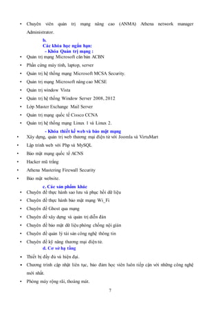 7
• Chuyên viên quản trị mạng nâng cao (ANMA) Athena network manager
Administrator.
b.
Các khóa học ngắn hạn:
- Khóa Quản trị mạng :
• Quản trị mạng Microsoft căn bản ACBN
• Phần cứng máy tính, laptop, server
• Quản trị hệ thống mạng Microsoft MCSA Security.
• Quản trị mạng Microsoft nâng cao MCSE
• Quản trị window Vista
• Quản trị hệ thống Window Server 2008, 2012
• Lớp Master Exchange Mail Server
• Quản trị mạng quốc tế Cissco CCNA
• Quản trị hệ thống mạng Linux 1 và Linux 2.
- Khóa thiết kế web và bảo mật mạng
• Xây dựng, quản trị web thương mại điện tử với Joomla và VirtuMart
• Lập trình web với Php và MySQL
• Bảo mật mạng quốc tế ACNS
• Hacker mũ trắng
• Athena Mastering Firewall Security
• Bảo mật website.
c. Các sản phẩm khác
• Chuyên đề thực hành sao lưu và phục hồi dữ liệu
• Chuyên đề thực hành bảo mật mạng Wi_Fi
• Chuyên đề Ghost qua mạng
• Chuyên đề xây dựng và quản trị diễn đàn
• Chuyên đề bảo mật dữ liệu phòng chống nội gián
• Chuyên đề quản lý tài sản công nghệ thông tin
• Chuyên đề kỹ năng thương mại điện tử.
d. Cơ sở hạ tầng
• Thiết bị đầy đủ và hiện đại.
• Chương trình cập nhật liên tục, bảo đảm học viên luôn tiếp cận với những công nghệ
mới nhất.
• Phòng máy rộng rãi, thoáng mát.
 