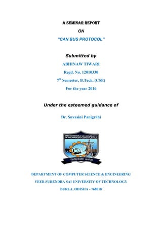A SEMINAR REPORT
ON
“CAN BUS PROTOCOL”
Submitted by
ABHINAW TIWARI
Regd. No. 12010330
7th
Semester, B.Tech. (CSE)
For the year 2016
Under the esteemed guidance of
Dr. Suvasini Panigrahi
DEPARTMENT OF COMPUTER SCIENCE & ENGINEERING
VEER SURENDRA SAI UNIVERSITY OF TECHNOLOGY
BURLA, ODISHA - 768018
 