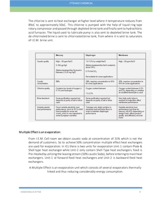 HAMIDMALIKAFTAB 9
ITTEHAD CHEMICAL
The chlorine is sent to heat exchanger at higher level where it temperature reduces from
89oC to approximately 50oC. This chlorine is pumped with the help of liquid ring type
rotary compressor and passed through depleted brine tank and finally sent to hydrochloric
acid furnaces. The liquid used to lubricate pump is also sent to depleted brine tank. The
de-chlorinated brine is sent to chlorinated brine tank, from where it is sent to saturators
of I.E.M. brine unit.
Multiple Effect is an evaporation:
From I.E.M. Cell room we obtain caustic soda at concentration of 31% which is not the
demand of customers. So to achieve 50% concentration multiple effect heat exchangers
are used for evaporation. In ICL there is two units for evaporation Unit-1 contain Plate &
Shell type heat exchanger while Unit-2 only contain Shell Type heat exchangers. Feed is
Pre-Heatedby utilizing the leaving stream(50% causticSoda), before entering to mainheat
exchangers. Unit-1 id forward feed heat exchangers and Unit-2 is backward feed heat
exchangers.
A Multiple Effect is an evaporation unit which consists of several evaporators thermally
linked and thus reducing considerably energy consumption.
 