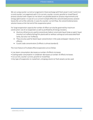 HAMIDMALIKAFTAB 11
ITTEHAD CHEMICAL
We are using counter current arrangement in heat exchange with flash vessel 2 and 3 and mix (
co and counter ) arrangement with 1.Co-current, counter current, parallel or mixed flow of
process solution with respect to live steam are possible based on process requirements and
energy optimization. In case of a co-current multiple effect the concentrated process solution
leaves the unit at the cold end, in case of a counter-current flow, the concentrated process
solution leaves at the hot end of the evaporation plant.
For large evaporation capacity the number of effect can also be governed by maximum
construction size of an evaporator as well as profitability of energy recovery.
 Alumina refineries are used to concentrate Sodium aluminate liquor know as spent liquor
(mainly 5 or 6 effects falling film plants with or without salting out and associated flash
tanks, but also 3 or 4 effects).
 They are also used for black liquor concentration in the pulp and paper industry (7 or 8
effects),
 Caustic soda concentration (3 effects is almost standard).
The main feature of multiple effect evaporators are as follow:
• Live steam consumption decreases as number of effects increases
• Cooling water consumption in condenser decreases as number of effects increases
• Co-current, counter-current, parallel or mixed flow
• Any type of evaporator or crystallizers, stripping column or flash vessels can be used
 