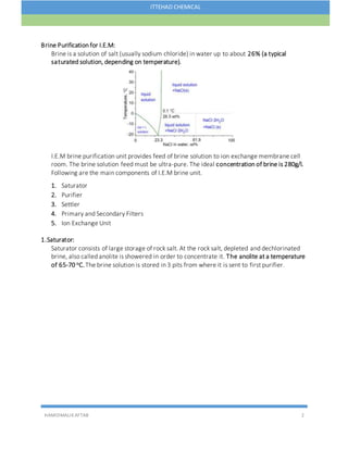 HAMIDMALIKAFTAB 2
ITTEHAD CHEMICAL
Brine Purification for I.E.M:
Brine is a solution of salt (usually sodium chloride) in water up to about 26% (a typical
saturated solution, depending on temperature).
I.E.M brine purification unit provides feed of brine solution to ion exchange membrane cell
room. The brine solution feed must be ultra-pure. The ideal concentration of brine is 280g/l.
Following are the main components of I.E.M brine unit.
1. Saturator
2. Purifier
3. Settler
4. Primary and Secondary Filters
5. Ion Exchange Unit
1.Saturator:
Saturator consists of large storage of rock salt. At the rock salt, depleted and dechlorinated
brine, also called anolite is showered in order to concentrate it. The anolite at a temperature
of 65-70 oC.The brine solution is stored in 3 pits from where it is sent to first purifier.
 