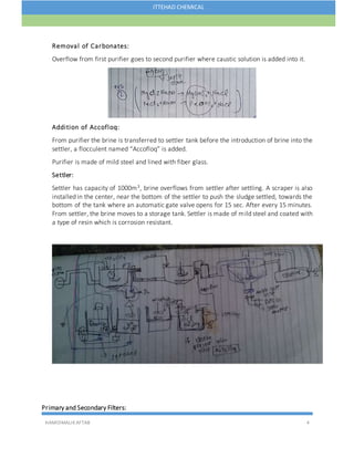 HAMIDMALIKAFTAB 4
ITTEHAD CHEMICAL
Removal of Carbonates:
Overflow from first purifier goes to second purifier where caustic solution is added into it.
Addition of Accofloq:
From purifier the brine is transferred to settler tank before the introduction of brine into the
settler, a flocculent named “Accofloq” is added.
Purifier is made of mild steel and lined with fiber glass.
Settler:
Settler has capacity of 1000m3, brine overflows from settler after settling. A scraper is also
installed in the center, near the bottom of the settler to push the sludge settled, towards the
bottom of the tank where an automatic gate valve opens for 15 sec. After every 15 minutes.
From settler, the brine moves to a storage tank. Settler is made of mild steel and coated with
a type of resin which is corrosion resistant.
Primary and Secondary Filters:
 