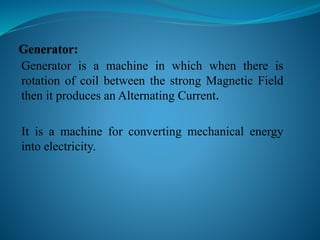 Generator is a machine in which when there is
rotation of coil between the strong Magnetic Field
then it produces an Alternating Current.
It is a machine for converting mechanical energy
into electricity.
 