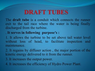 The draft tube is a conduit which connects the runner
exit to the tail race where the water is being finally
discharged from the turbine.
. It serves in following purpose’s :
1. It allows the turbine to be set above tail water level
without loss of head, to facilitate inspection and
maintenance.
2. It regains by diffuser action , the major portion of the
kinetic energy delivered to it from the runner.
3. It increases the output power.
4. It increases the efficiency of Hydro Power Plant.
 