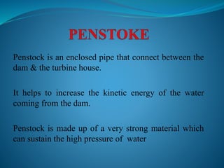 Penstock is an enclosed pipe that connect between the
dam & the turbine house.
It helps to increase the kinetic energy of the water
coming from the dam.
Penstock is made up of a very strong material which
can sustain the high pressure of water
 