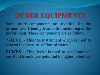 Some more components are required for the
proper, user friendly & smooth functioning of the
power plant. These components are as follow:
VALVE :- This the instrument which is used to
control the pressure of flow of water .
PUMPS :- This device is used to send water or
any fluid from lower potential to higher potential.
 