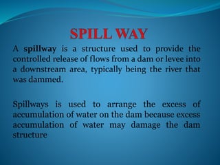 A spillway is a structure used to provide the
controlled release of flows from a dam or levee into
a downstream area, typically being the river that
was dammed.
Spillways is used to arrange the excess of
accumulation of water on the dam because excess
accumulation of water may damage the dam
structure
 