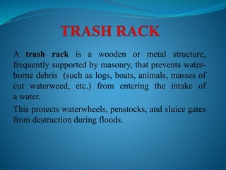 A trash rack is a wooden or metal structure,
frequently supported by masonry, that prevents water-
borne debris (such as logs, boats, animals, masses of
cut waterweed, etc.) from entering the intake of
a water.
This protects waterwheels, penstocks, and sluice gates
from destruction during floods.
 